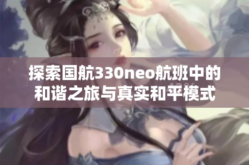 探索国航330neo航班中的和谐之旅与真实和平模式