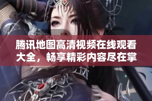 腾讯地图高清视频在线观看大全，畅享精彩内容尽在掌握之中