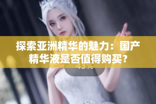 探索亚洲精华的魅力：国产精华液是否值得购买？