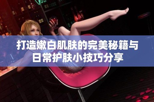 打造嫩白肌肤的完美秘籍与日常护肤小技巧分享