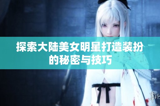 探索大陆美女明星打造装扮的秘密与技巧