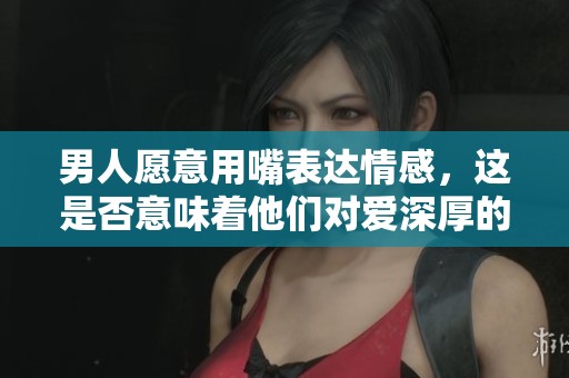 男人愿意用嘴表达情感，这是否意味着他们对爱深厚的重视