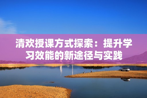 清欢授课方式探索：提升学习效能的新途径与实践