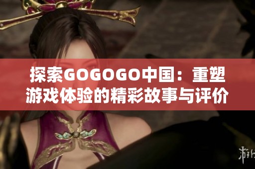 探索GOGOGO中国：重塑游戏体验的精彩故事与评价分析