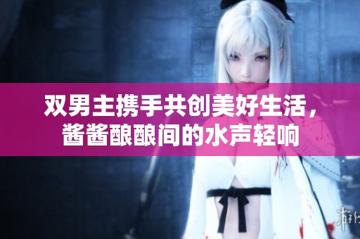 双男主携手共创美好生活，酱酱酿酿间的水声轻响