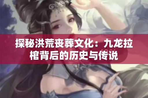 探秘洪荒丧葬文化：九龙拉棺背后的历史与传说