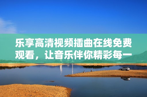 乐享高清视频插曲在线免费观看，让音乐伴你精彩每一天