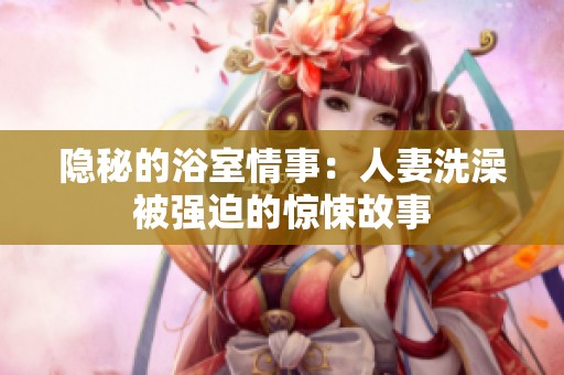 隐秘的浴室情事：人妻洗澡被强迫的惊悚故事