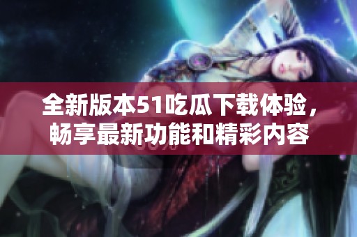 全新版本51吃瓜下载体验，畅享最新功能和精彩内容