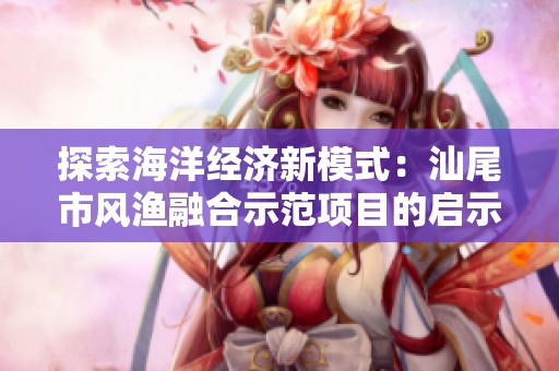 探索海洋经济新模式：汕尾市风渔融合示范项目的启示与实践