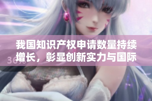 我国知识产权申请数量持续增长，彰显创新实力与国际竞争力