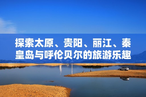 探索太原、贵阳、丽江、秦皇岛与呼伦贝尔的旅游乐趣与小知识