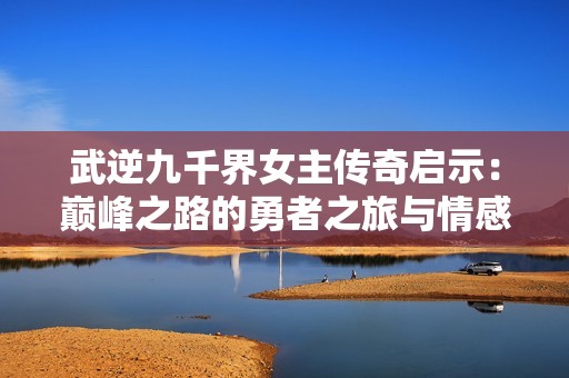 武逆九千界女主传奇启示：巅峰之路的勇者之旅与情感纠葛