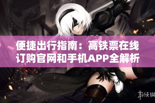 便捷出行指南：高铁票在线订购官网和手机APP全解析
