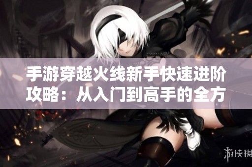 手游穿越火线新手快速进阶攻略：从入门到高手的全方位指导