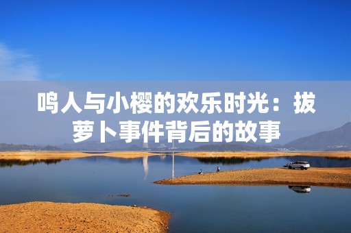 鸣人与小樱的欢乐时光：拔萝卜事件背后的故事