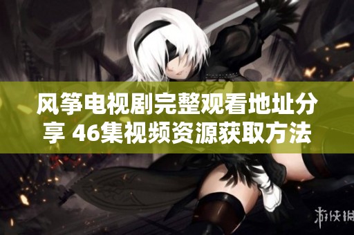 风筝电视剧完整观看地址分享 46集视频资源获取方法揭秘