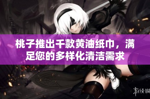 桃子推出千款黄油纸巾，满足您的多样化清洁需求