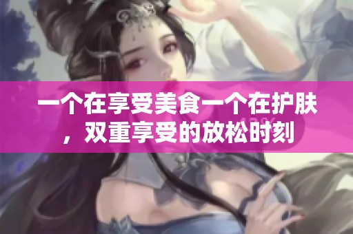 一个在享受美食一个在护肤，双重享受的放松时刻