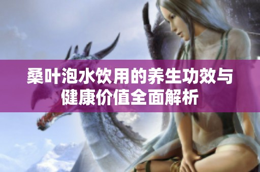 桑叶泡水饮用的养生功效与健康价值全面解析