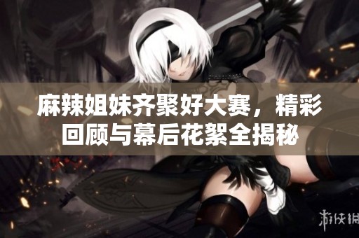麻辣姐妹齐聚好大赛，精彩回顾与幕后花絮全揭秘
