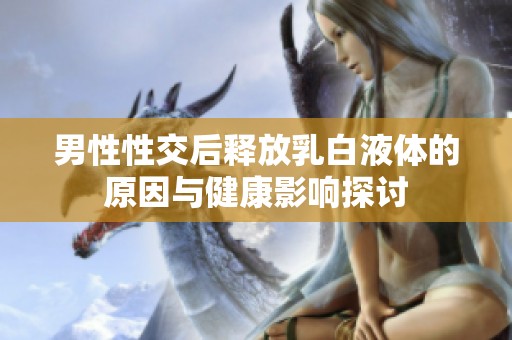 男性性交后释放乳白液体的原因与健康影响探讨