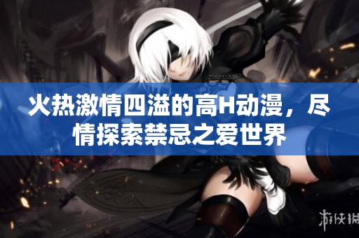 火热激情四溢的高H动漫，尽情探索禁忌之爱世界