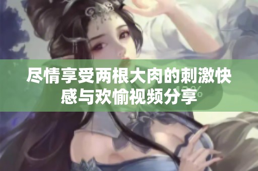 尽情享受两根大肉的刺激快感与欢愉视频分享