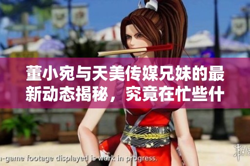 董小宛与天美传媒兄妹的最新动态揭秘，究竟在忙些什么呢