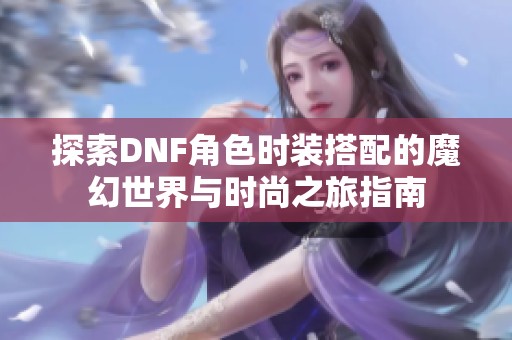 探索DNF角色时装搭配的魔幻世界与时尚之旅指南