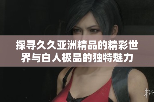 探寻久久亚洲精品的精彩世界与白人极品的独特魅力