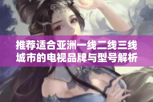 推荐适合亚洲一线二线三线城市的电视品牌与型号解析