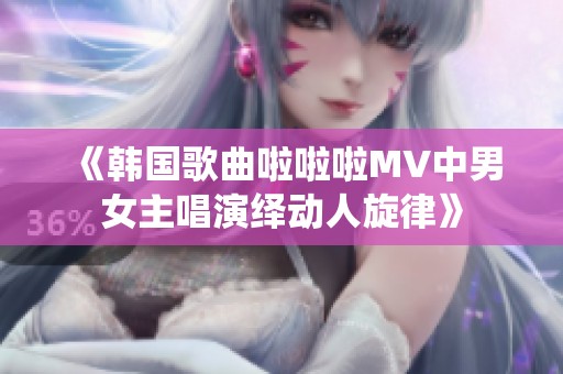 《韩国歌曲啦啦啦MV中男女主唱演绎动人旋律》