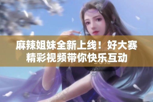 麻辣姐妹全新上线！好大赛精彩视频带你快乐互动