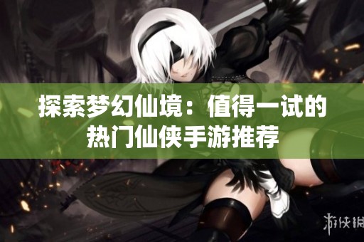 探索梦幻仙境：值得一试的热门仙侠手游推荐