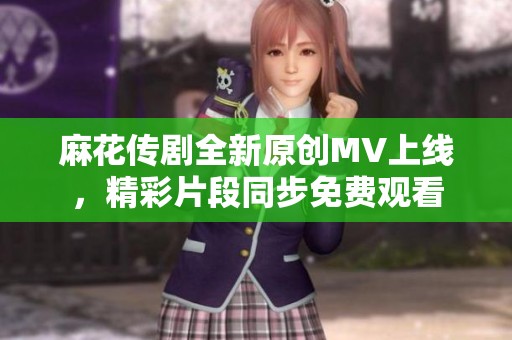 麻花传剧全新原创MV上线，精彩片段同步免费观看