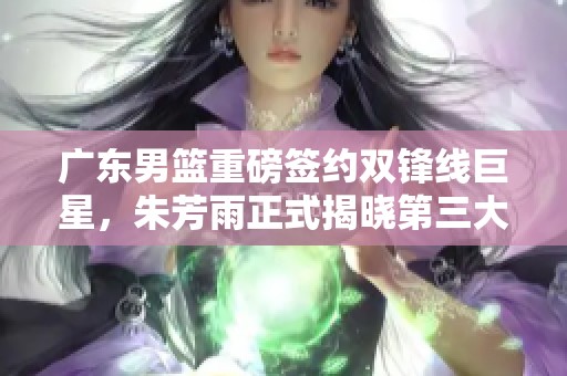 广东男篮重磅签约双锋线巨星，朱芳雨正式揭晓第三大外援人选