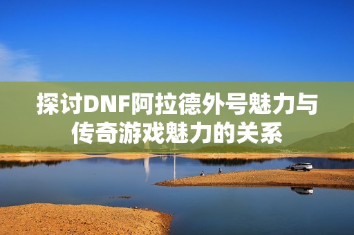 探讨DNF阿拉德外号魅力与传奇游戏魅力的关系