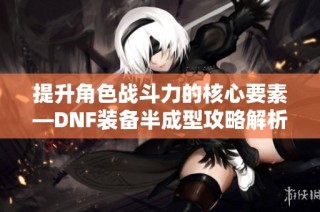 提升角色战斗力的核心要素—DNF装备半成型攻略解析