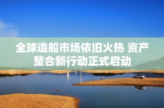 全球造船市场依旧火热 资产整合新行动正式启动