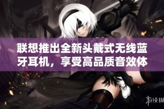 联想推出全新头戴式无线蓝牙耳机，享受高品质音效体验