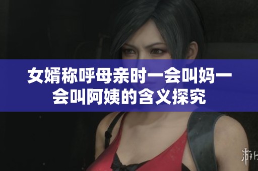 女婿称呼母亲时一会叫妈一会叫阿姨的含义探究